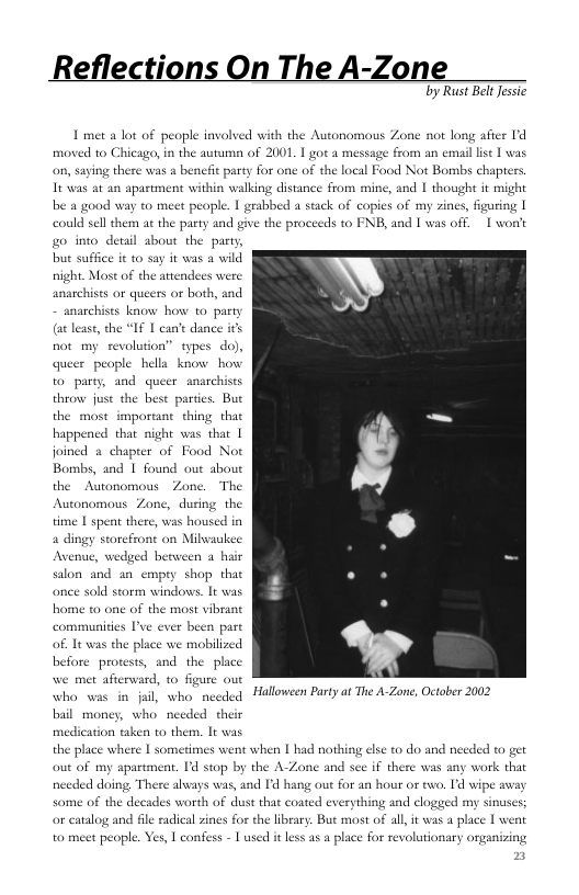 Reflections On The A-Zone  by Rust BellJessic  L met a lot of people involved with the Autonomous Zone not long after I’d moved to Chicago, in the autuma of 2001. 1 got a message from an emaillise | was on, saying there was a benefit party for one of the local Food Not Bombs chapters It was at an apastment within walking di  be a good way to meet peaple. | grabbed a could sellthem at the pasty and give the proceeds to FNB, and | was off. | won’t o into detail about the pa but su  ance from mine, and I thought it might  stack of copies of my zines, figuring |  avild  night. Most of the attendees were anarchises or queers or both, and  snarchises know how to party (atlease, the “If T can’t dance ics not my revolution” types do), queer people hella know bow to party, and queer anarchises throw just the best partics. But the most imporant thing that happencd that night was thar | joined 2 chapter of Food Not Bombs, and | found out about the Autonomous Zone. The Autonomous Zone, during the time | spent there, was housed in a dingy sorefront on Milwaukee Avenue, wedged berween a hair on and an empry shop th  once sold storm windows. It wa  home to one of the most vibrant communities I’ve ever been pare of. It was the place we mobilized before protests, and the place we met afterward, to figure out who was in jai, who needed  Halloween Party at The A-Zone, October 2002  bail money, who needed their medication taken to them. It was  the place where | somerimes went when | had nothing else to do and needed to get out of my apartment. Id stop by the A-Zone and sce if there was any work nceded doing There 2  cays was, and I hang out for an hour or ewo. 1d wipe away  some of the decades worth of dust that coated everything and clogeed my sinuses; or catalog and file radical zines for the library. But most of a pla to meet people. Yes, | confes - | used it less a8 a place for revolutionary organizing  I, it was a place | went  